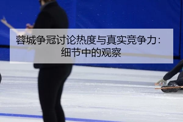 蓉城争冠讨论热度与真实竞争力：细节中的观察